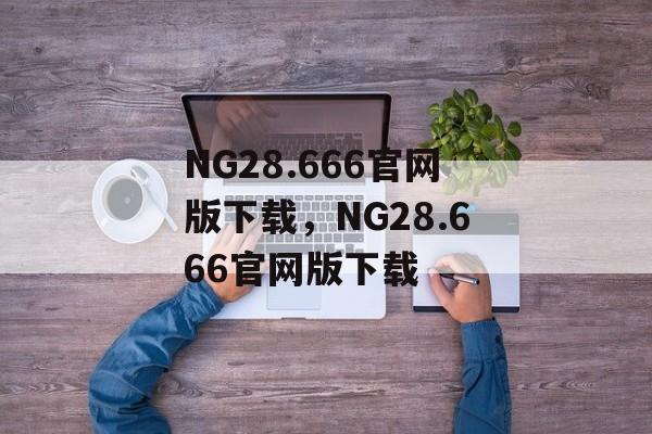 NG28.666官网版下载，NG28.666官网版下载